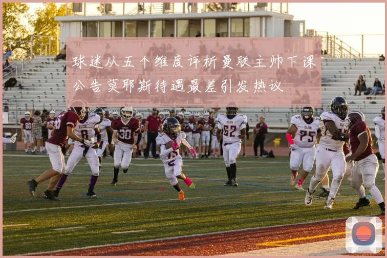 球迷从五个维度评析曼联主帅下课公告莫耶斯待遇最差引发热议