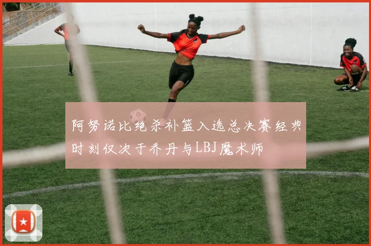 阿努诺比绝杀补篮入选总决赛经典时刻仅次于乔丹与LBJ魔术师