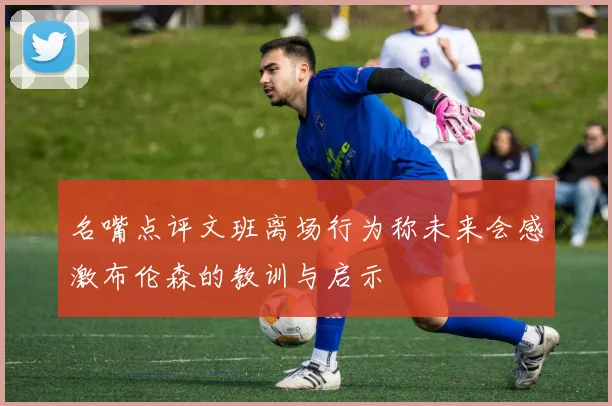 名嘴点评文班离场行为称未来会感激布伦森的教训与启示