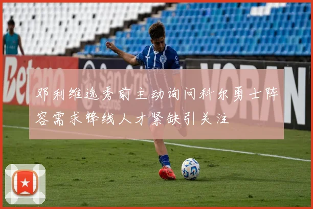 邓利维选秀前主动询问科尔勇士阵容需求锋线人才紧缺引关注