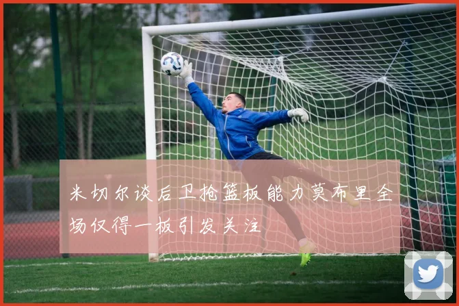 米切尔谈后卫抢篮板能力莫布里全场仅得一板引发关注