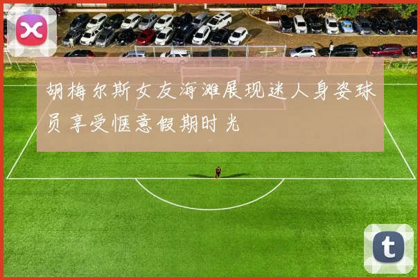 胡梅尔斯女友海滩展现迷人身姿球员享受惬意假期时光