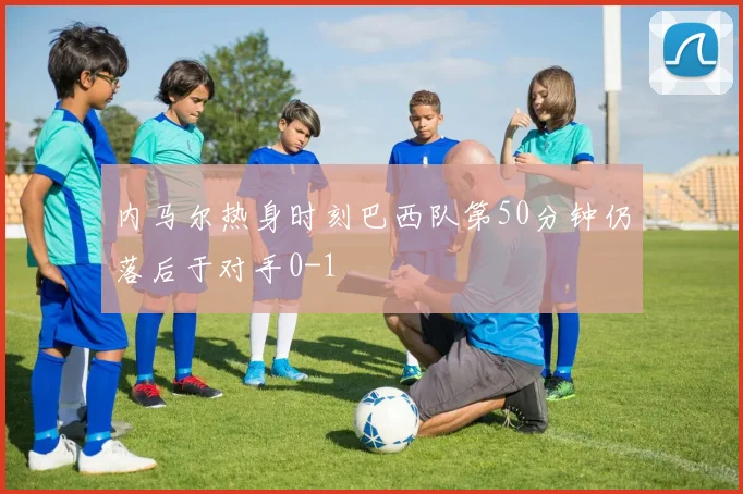 内马尔热身时刻巴西队第50分钟仍落后于对手0-1