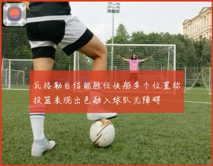 瓦格勒自信能胜任快船多个位置称投篮表现出色融入球队无障碍