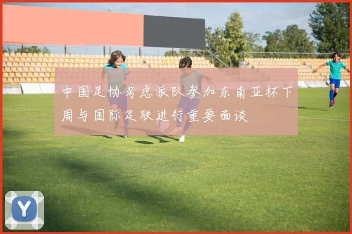 中国足协考虑派队参加东南亚杯下周与国际足联进行重要面谈