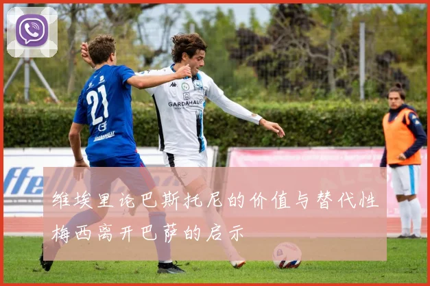 维埃里论巴斯托尼的价值与替代性梅西离开巴萨的启示