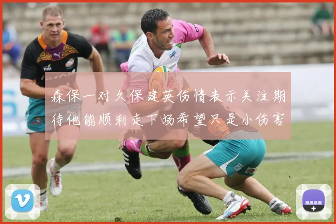 森保一对久保建英伤情表示关注期待他能顺利走下场希望只是小伤害