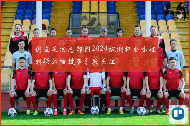 德国足协总部因2024欧洲杯非法福利疑云被搜查引发关注