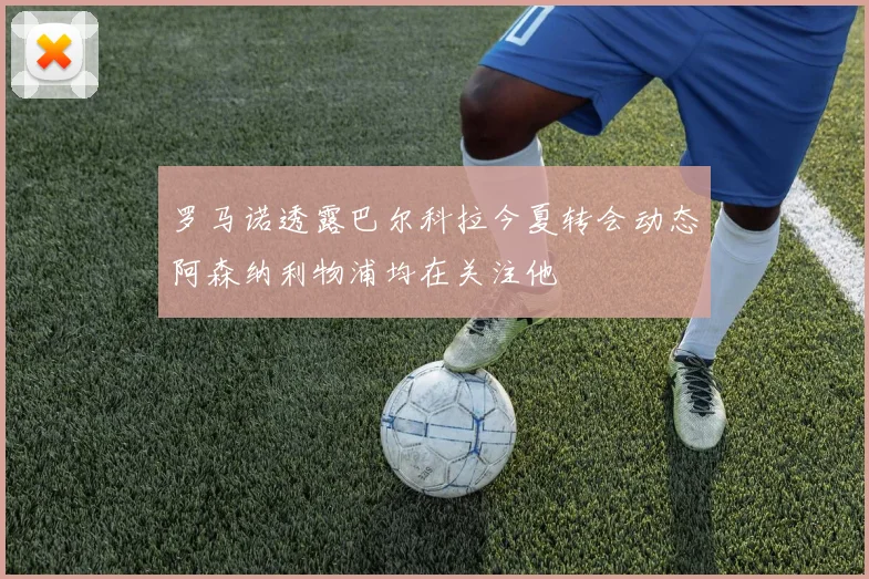 罗马诺透露巴尔科拉今夏转会动态阿森纳利物浦均在关注他