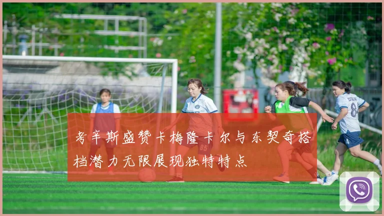 考辛斯盛赞卡梅隆卡尔与东契奇搭档潜力无限展现独特特点