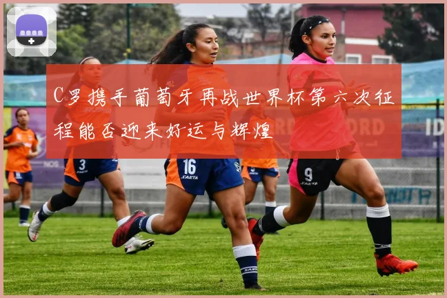 C罗携手葡萄牙再战世界杯第六次征程能否迎来好运与辉煌