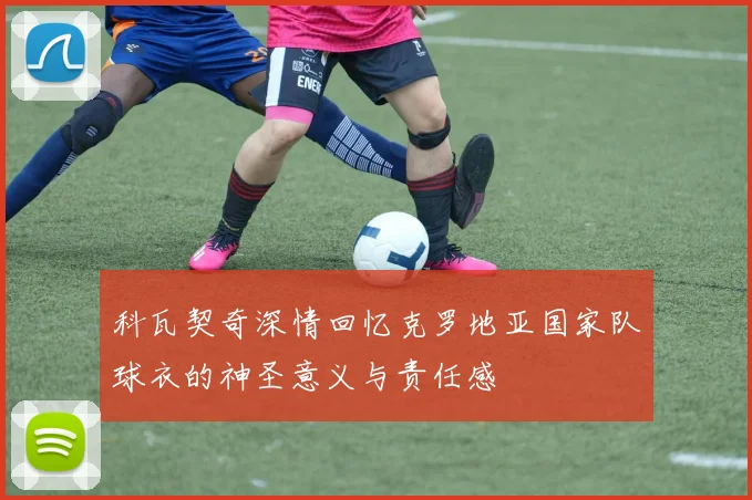 科瓦契奇深情回忆克罗地亚国家队球衣的神圣意义与责任感
