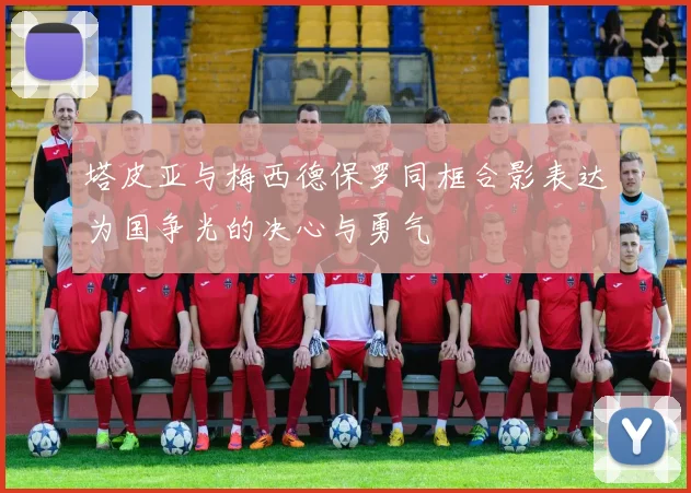 塔皮亚与梅西德保罗同框合影表达为国争光的决心与勇气
