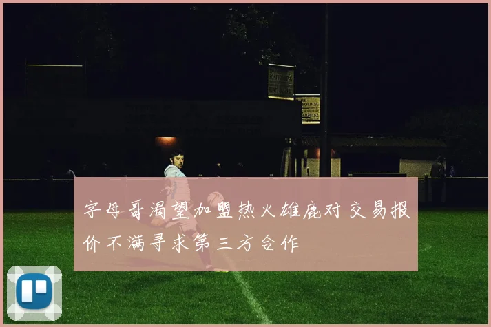 字母哥渴望加盟热火雄鹿对交易报价不满寻求第三方合作