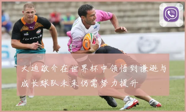 大迫敬介在世界杯中领悟到谦逊与成长球队未来仍需努力提升