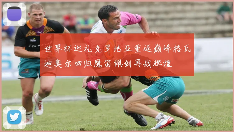 世界杯巡礼克罗地亚重返巅峰格瓦迪奥尔回归魔笛佩剑再战辉煌