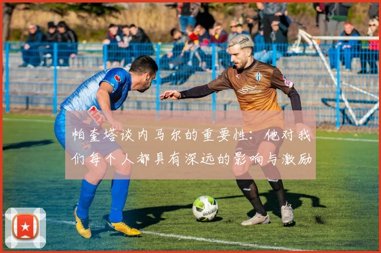帕奎塔谈内马尔的重要性：他对我们每个人都具有深远的影响与激励