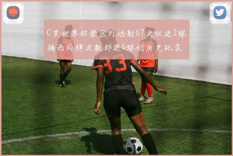 C罗世界杯禁区外远射67次仅进2球梅西同样次数却进6球创历史纪录
