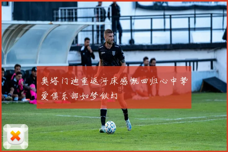 奥塔门迪重返河床感慨回归心中挚爱俱乐部如梦似幻