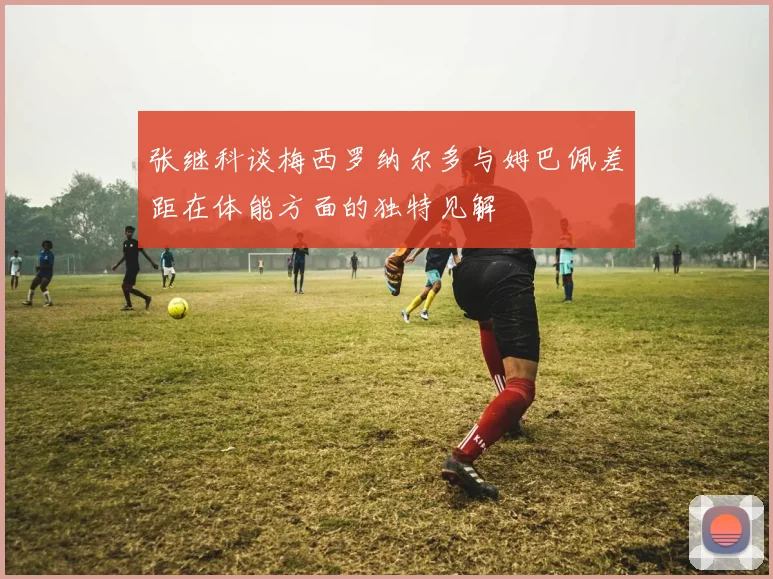 张继科谈梅西罗纳尔多与姆巴佩差距在体能方面的独特见解