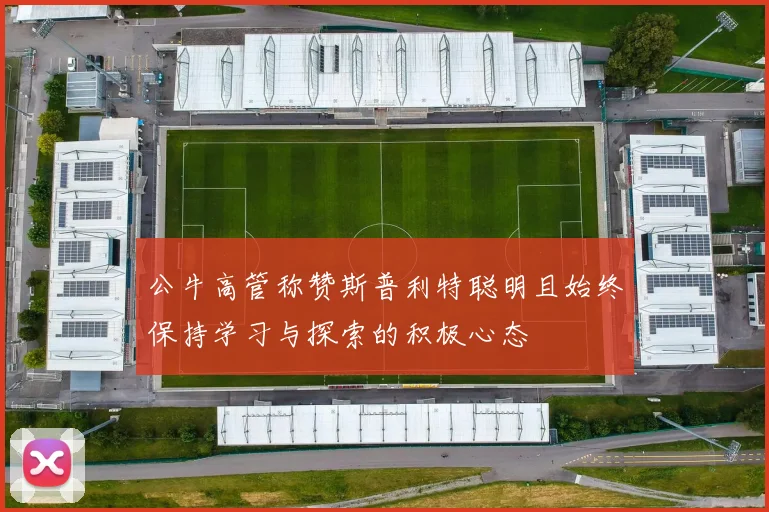 公牛高管称赞斯普利特聪明且始终保持学习与探索的积极心态