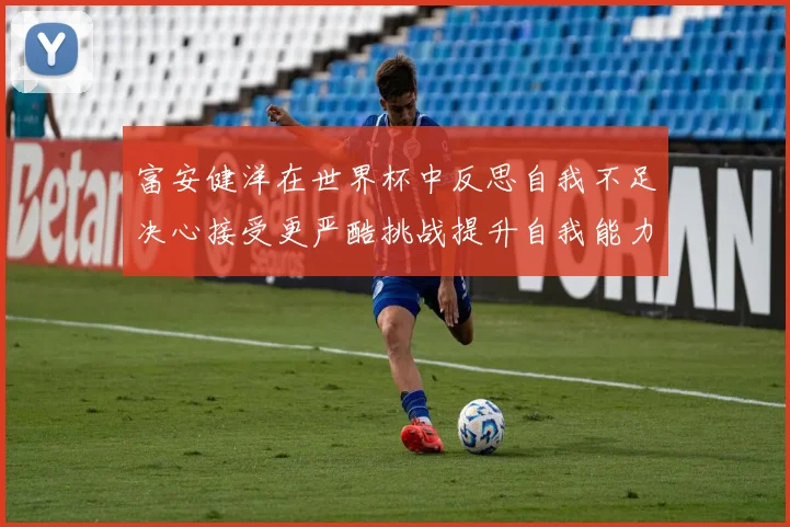 富安健洋在世界杯中反思自我不足决心接受更严酷挑战提升自我能力