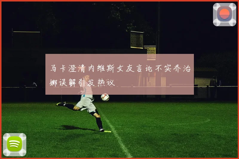 马卡澄清内维斯女友言论不实乔治娜误解引发热议