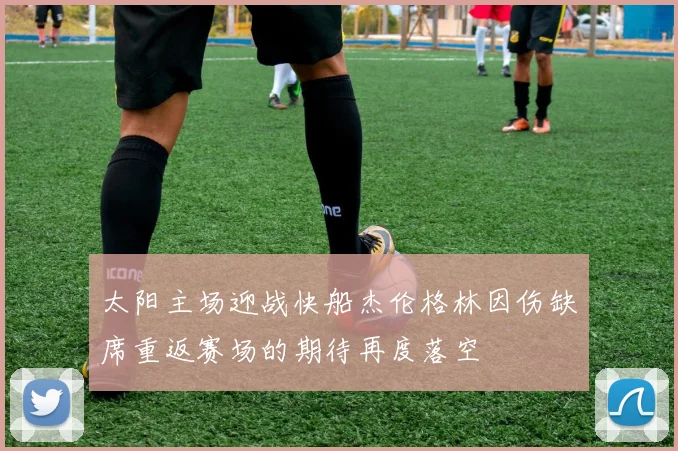 太阳主场迎战快船杰伦格林因伤缺席重返赛场的期待再度落空