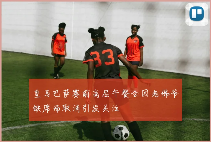 皇马巴萨赛前高层午餐会因老佛爷缺席而取消引发关注