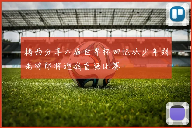 梅西分享六届世界杯回忆从少年到老将即将迎战首场比赛